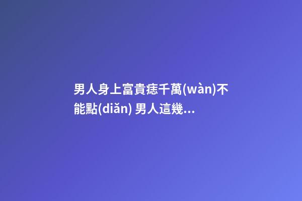 男人身上富貴痣千萬(wàn)不能點(diǎn) 男人這幾個(gè)地方長(zhǎng)痣好